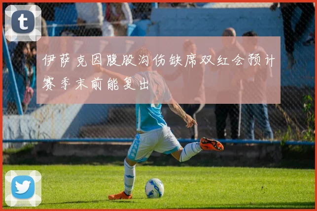 伊萨克因腹股沟伤缺席双红会预计赛季末前能复出