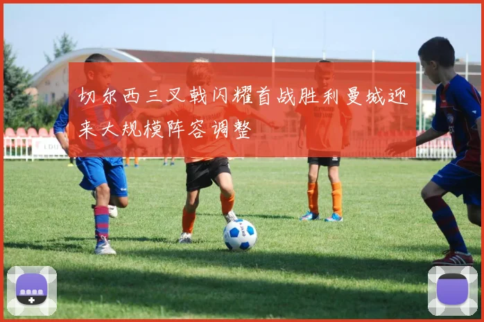 切尔西三叉戟闪耀首战胜利曼城迎来大规模阵容调整