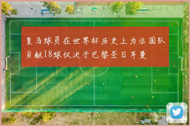 皇马球员在世界杯历史上为法国队贡献18球仅次于巴黎圣日耳曼