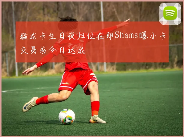 猛龙卡生日夜归位在即Shams曝小卡交易或今日达成