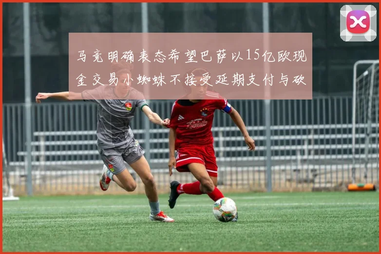 马竞明确表态希望巴萨以15亿欧现金交易小蜘蛛不接受延期支付与砍价