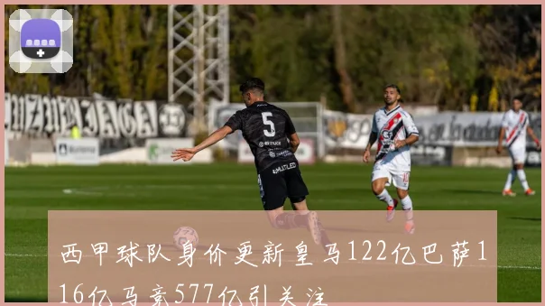 西甲球队身价更新皇马122亿巴萨116亿马竞577亿引关注