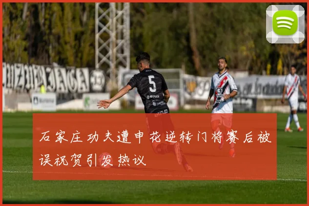 石家庄功夫遭申花逆转门将赛后被误祝贺引发热议