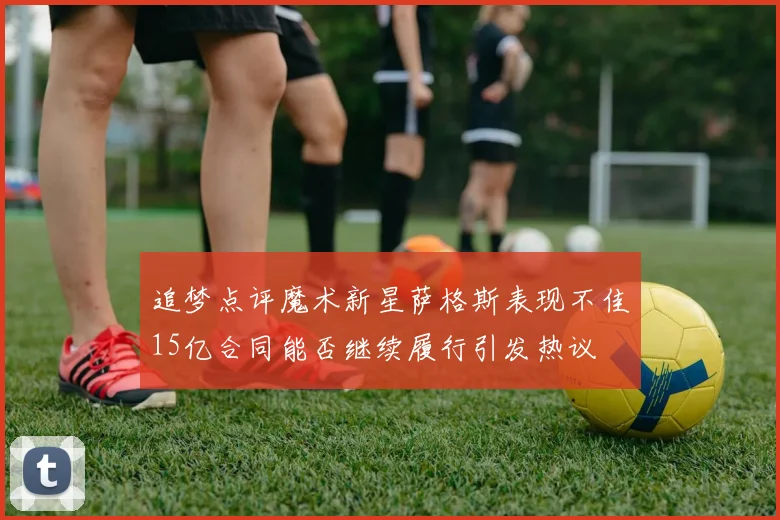 追梦点评魔术新星萨格斯表现不佳15亿合同能否继续履行引发热议