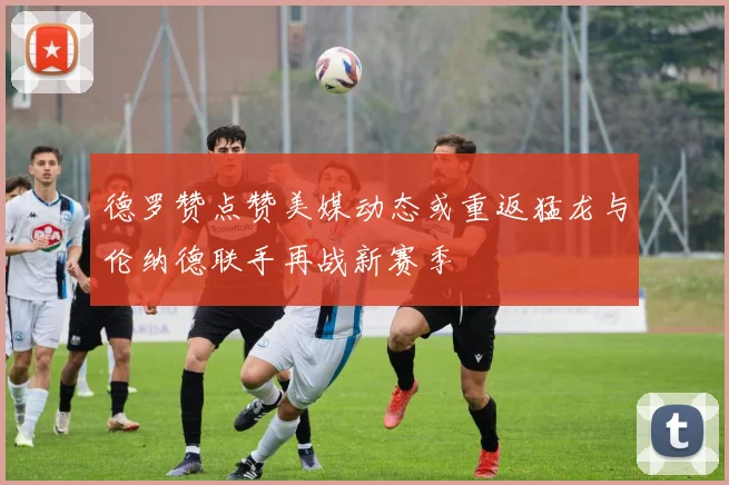 德罗赞点赞美媒动态或重返猛龙与伦纳德联手再战新赛季