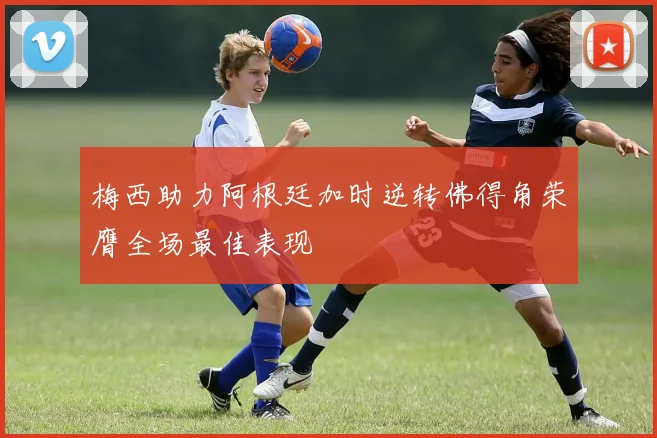 梅西助力阿根廷加时逆转佛得角荣膺全场最佳表现