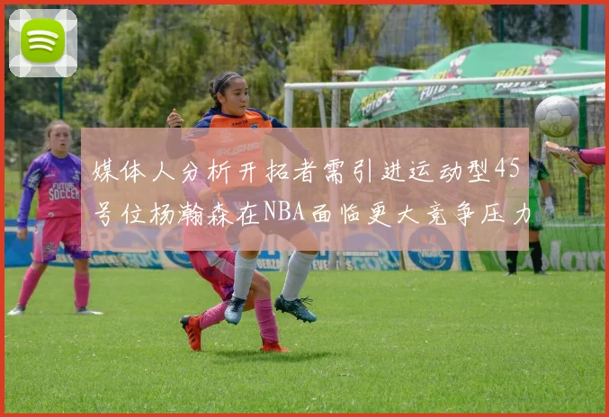 媒体人分析开拓者需引进运动型45号位杨瀚森在NBA面临更大竞争压力