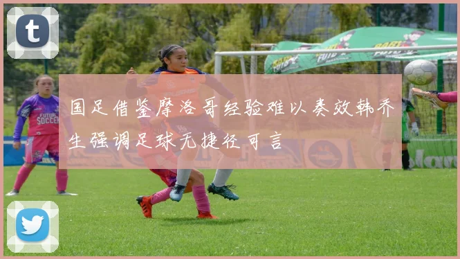 国足借鉴摩洛哥经验难以奏效韩乔生强调足球无捷径可言