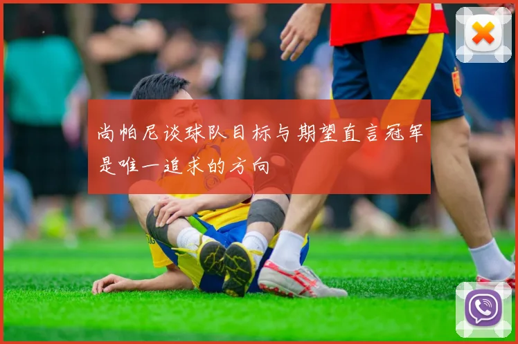 尚帕尼谈球队目标与期望直言冠军是唯一追求的方向