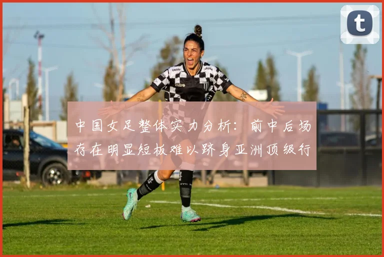 中国女足整体实力分析：前中后场存在明显短板难以跻身亚洲顶级行列