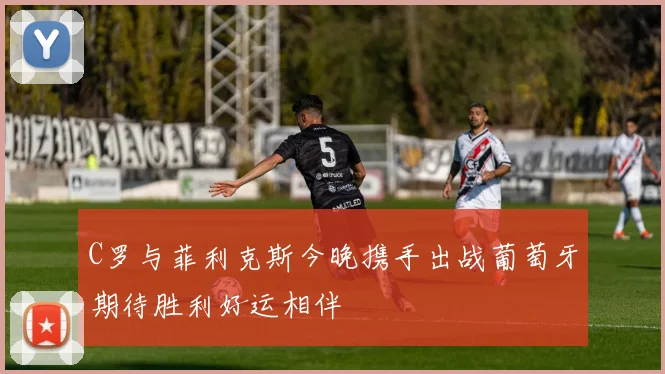 C罗与菲利克斯今晚携手出战葡萄牙期待胜利好运相伴