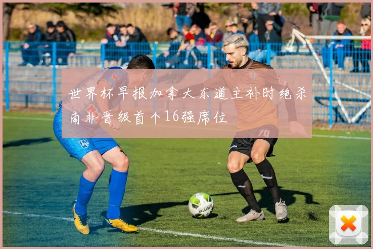 世界杯早报加拿大东道主补时绝杀南非晋级首个16强席位