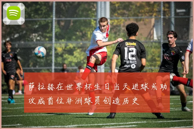 萨拉赫在世界杯生日当天进球或助攻成首位非洲球员创造历史