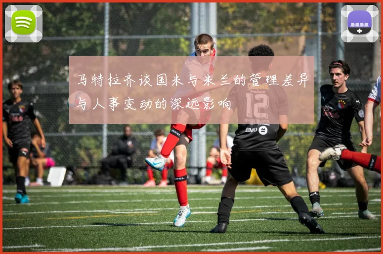 马特拉齐谈国米与米兰的管理差异与人事变动的深远影响