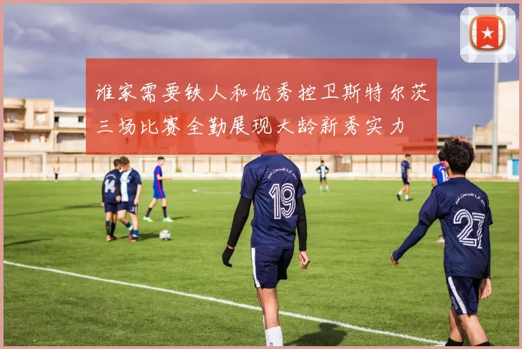 谁家需要铁人和优秀控卫斯特尔茨三场比赛全勤展现大龄新秀实力