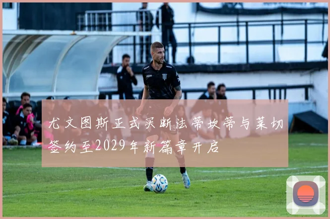 尤文图斯正式买断法蒂坎蒂与莱切签约至2029年新篇章开启