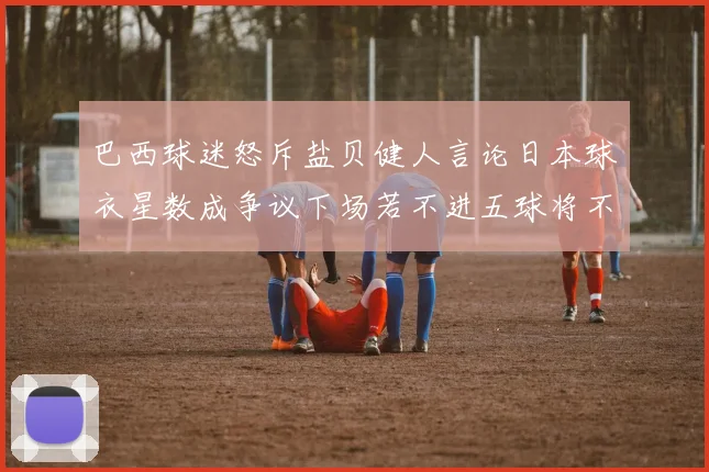 巴西球迷怒斥盐贝健人言论日本球衣星数成争议下场若不进五球将不庆祝