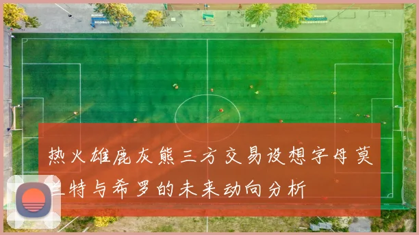 热火雄鹿灰熊三方交易设想字母莫兰特与希罗的未来动向分析