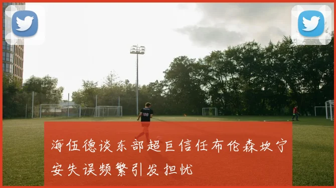 海伍德谈东部超巨信任布伦森坎宁安失误频繁引发担忧