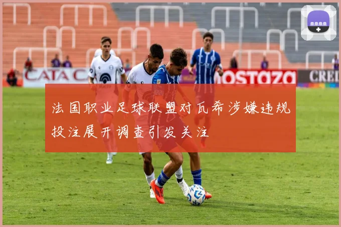 法国职业足球联盟对瓦希涉嫌违规投注展开调查引发关注