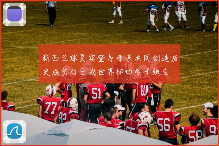 新西兰球员宾登与母亲共同创造历史成首对出战世界杯的母子组合