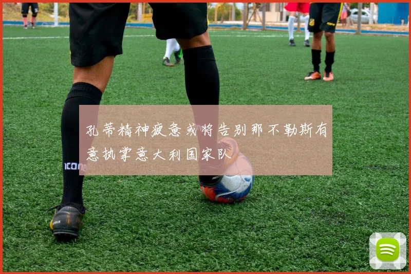 孔蒂精神疲惫或将告别那不勒斯有意执掌意大利国家队