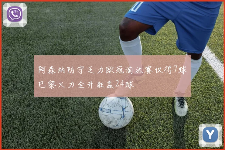 阿森纳防守乏力欧冠淘汰赛仅得7球巴黎火力全开狂轰24球
